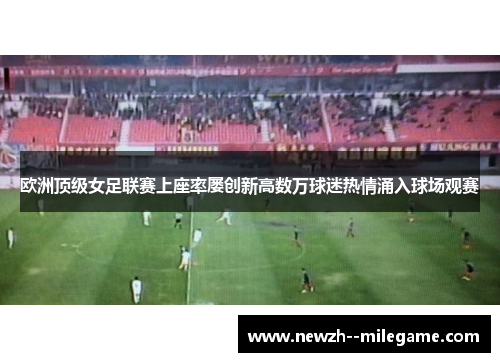 欧洲顶级女足联赛上座率屡创新高数万球迷热情涌入球场观赛