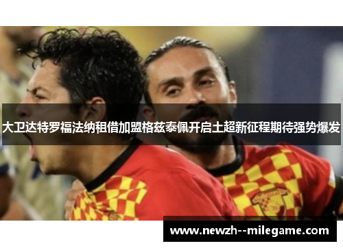 大卫达特罗福法纳租借加盟格兹泰佩开启土超新征程期待强势爆发 大卫达特罗福法纳租借加盟格兹泰佩开启土超新征程期待强势爆发